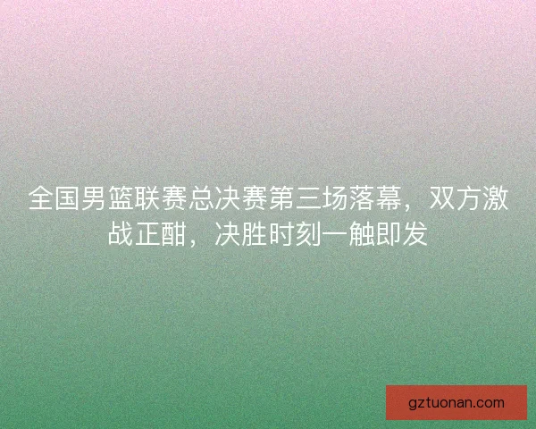 全国男篮联赛总决赛第三场落幕,双方激战正酣,决胜时刻一触即发 全国男篮联赛总决赛第三场落幕,双方激战正酣,决胜时刻一触即发