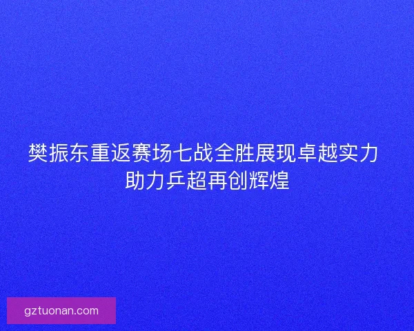樊振东重返赛场七战全胜展现卓越实力 助力乒超再创辉煌