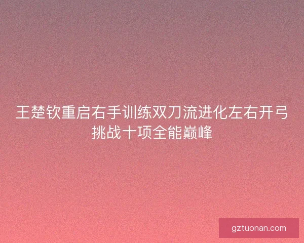 王楚钦重启右手训练双刀流进化左右开弓挑战十项全能巅峰