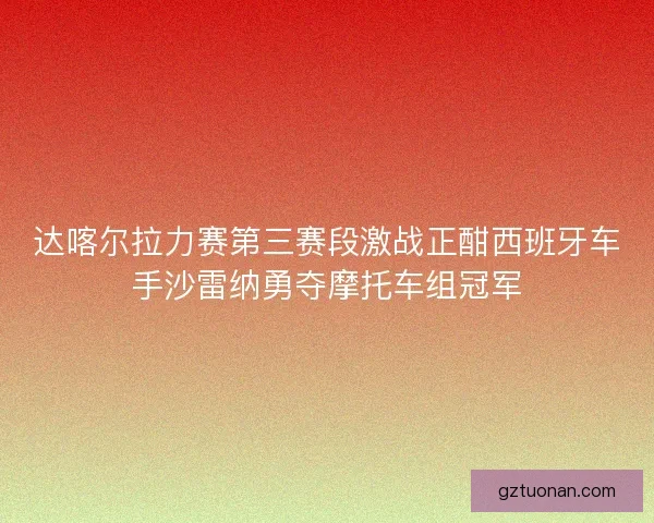 达喀尔拉力赛第三赛段激战正酣西班牙车手沙雷纳勇夺摩托车组冠军