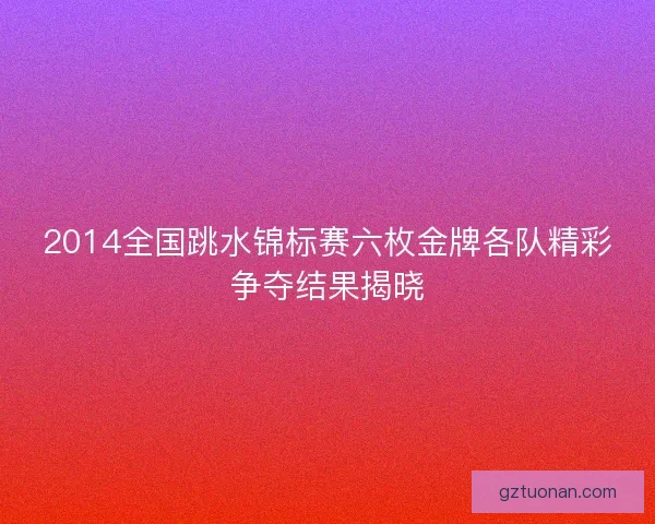 2014全国跳水锦标赛六枚金牌各队精彩争夺结果揭晓