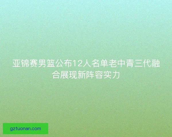 亚锦赛男篮公布12人名单老中青三代融合展现新阵容实力