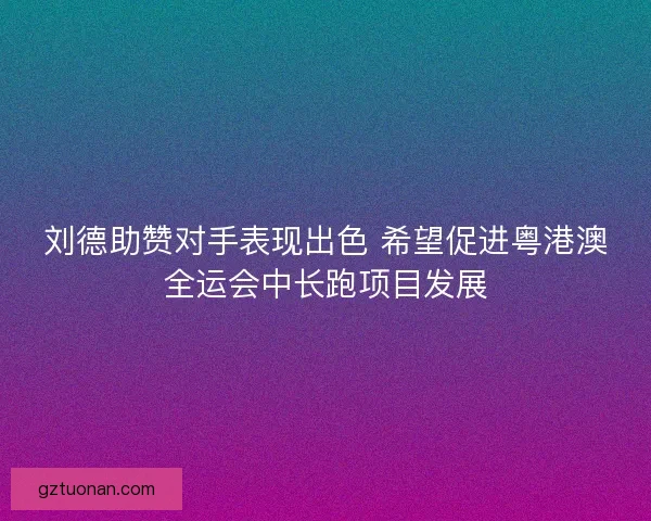 刘德助赞对手表现出色 希望促进粤港澳全运会中长跑项目发展 刘德助赞对手表现出色 希望促进粤港澳全运会中长跑项目发展