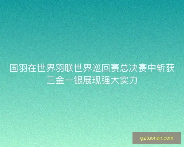 国羽在世界羽联世界巡回赛总决赛中斩获三金一银展现强大实力 国羽在世界羽联世界巡回赛总决赛中斩获三金一银展现强大实力