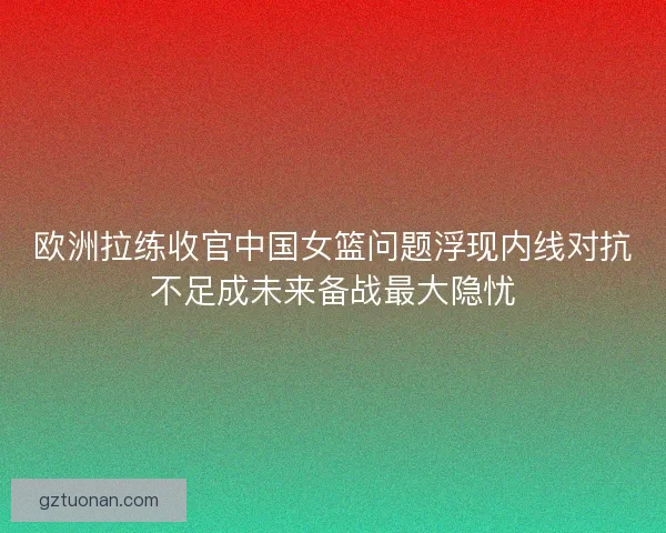 欧洲拉练收官中国女篮问题浮现内线对抗不足成未来备战最大隐忧
