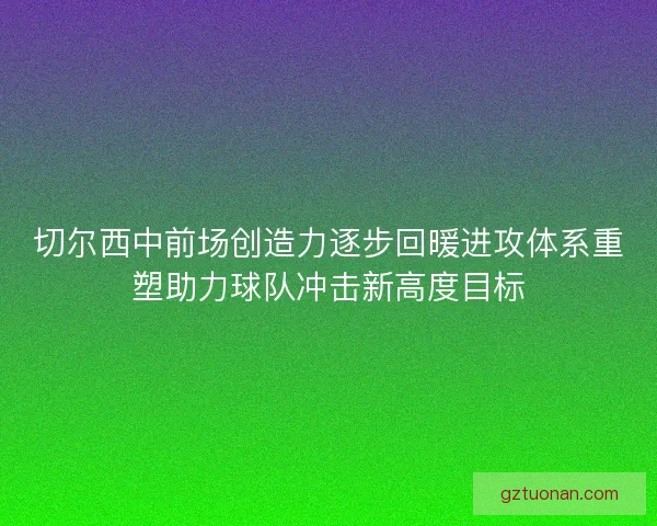 切尔西中前场创造力逐步回暖进攻体系重塑助力球队冲击新高度目标 切尔西中前场创造力逐步回暖进攻体系重塑助力球队冲击新高度目标
