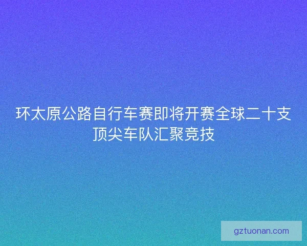 环太原公路自行车赛即将开赛全球二十支顶尖车队汇聚竞技 环太原公路自行车赛即将开赛全球二十支顶尖车队汇聚竞技