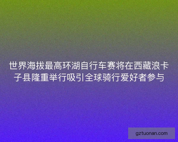 世界海拔最高环湖自行车赛将在西藏浪卡子县隆重举行吸引全球骑行爱好者参与 世界海拔最高环湖自行车赛将在西藏浪卡子县隆重举行吸引全球骑行爱好者参与