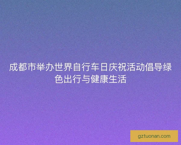 成都市举办世界自行车日庆祝活动倡导绿色出行与健康生活 成都市举办世界自行车日庆祝活动倡导绿色出行与健康生活