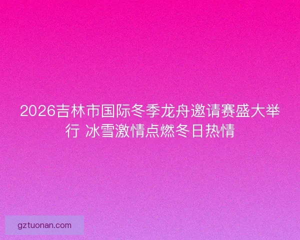 2026吉林市国际冬季龙舟邀请赛盛大举行 冰雪激情点燃冬日热情 2026吉林市国际冬季龙舟邀请赛盛大举行 冰雪激情点燃冬日热情